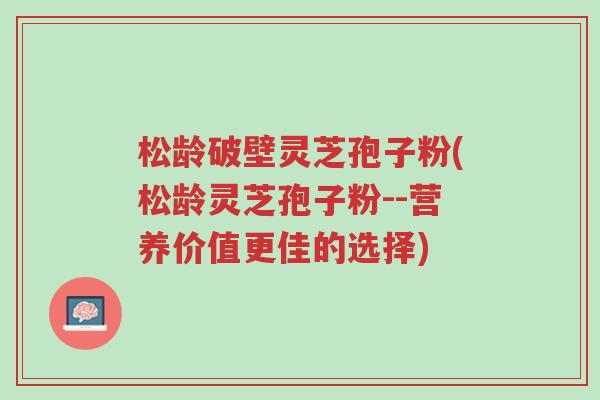 松龄破壁灵芝孢子粉(松龄灵芝孢子粉--营养价值更佳的选择)-第1张图片-超越 松龄破壁灵芝孢子粉(松龄灵芝孢子粉--营养价值更佳的选择)-第1张图片-超越
