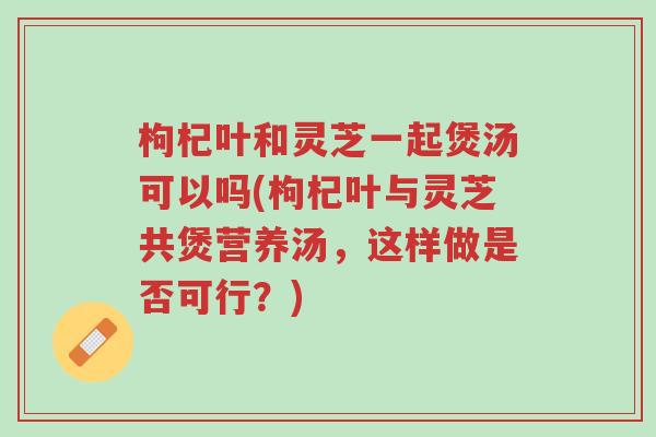 枸杞叶和灵芝一起煲汤可以吗(枸杞叶与灵芝共煲营养汤,这样做是否可行?)-第1张图片-超越 枸杞叶和灵芝一起煲汤可以吗(枸杞叶与灵芝共煲营养汤,这样做是否可行?)-第1张图片-超越