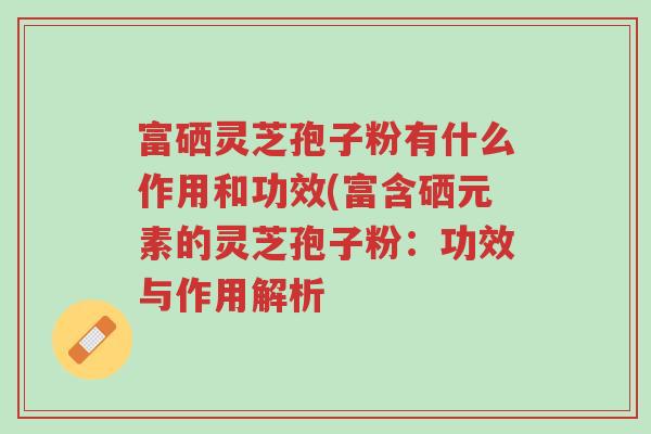 富硒灵芝孢子粉有什么作用和功效(富含硒元素的灵芝孢子粉:功效与作用解析-第1张图片-超越 富硒灵芝孢子粉有什么作用和功效(富含硒元素的灵芝孢子粉:功效与作用解析-第1张图片-超越