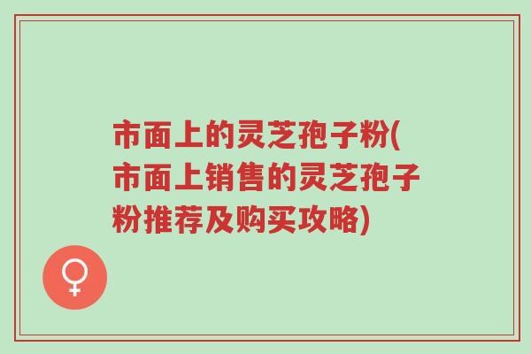 市面上的灵芝孢子粉(市面上销售的灵芝孢子粉推荐及购买攻略)-第1张图片-超越