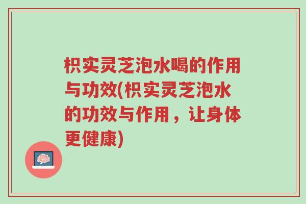 枳实灵芝泡水喝的作用与功效(枳实灵芝泡水的功效与作用,让身体更健康)-第1张图片-超越 枳实灵芝泡水喝的作用与功效(枳实灵芝泡水的功效与作用,让身体更健康)-第1张图片-超越