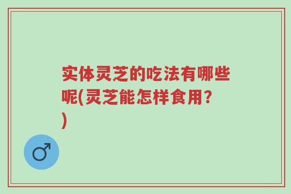 实体灵芝的吃法有哪些呢(灵芝能怎样食用？)-第1张图片-超越
