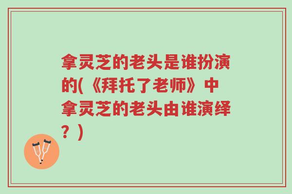 拿灵芝的老头是谁扮演的(《拜托了老师》中拿灵芝的老头由谁演绎？)-第1张图片-超越