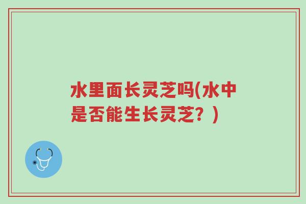 水里面长灵芝吗(水中是否能生长灵芝?)-第1张图片-超越 水里面长灵芝吗(水中是否能生长灵芝?)-第1张图片-超越
