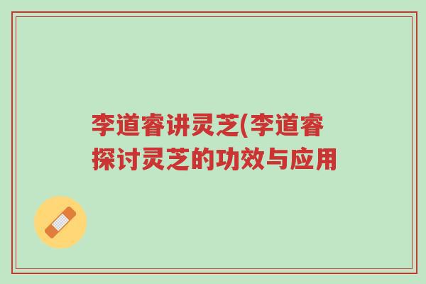 李道睿讲灵芝(李道睿探讨灵芝的功效与应用-第1张图片-超越 李道睿讲灵芝(李道睿探讨灵芝的功效与应用-第1张图片-超越
