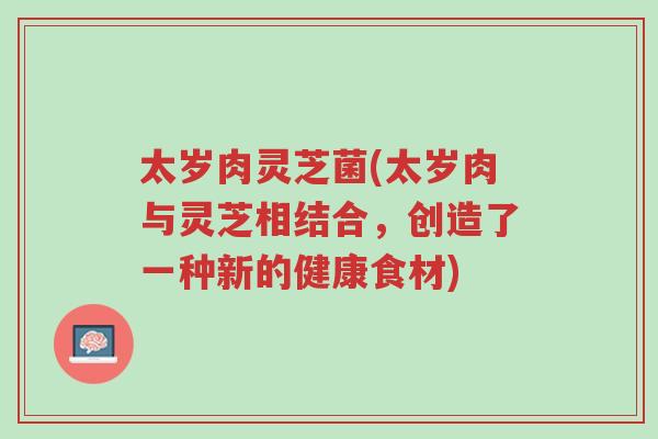太岁肉灵芝菌(太岁肉与灵芝相结合,创造了一种新的健康食材)-第1张图片-超越 太岁肉灵芝菌(太岁肉与灵芝相结合,创造了一种新的健康食材)-第1张图片-超越