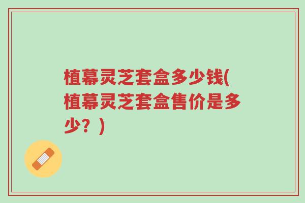 植幕灵芝套盒多少钱(植幕灵芝套盒售价是多少?)-第1张图片-超越 植幕灵芝套盒多少钱(植幕灵芝套盒售价是多少?)-第1张图片-超越