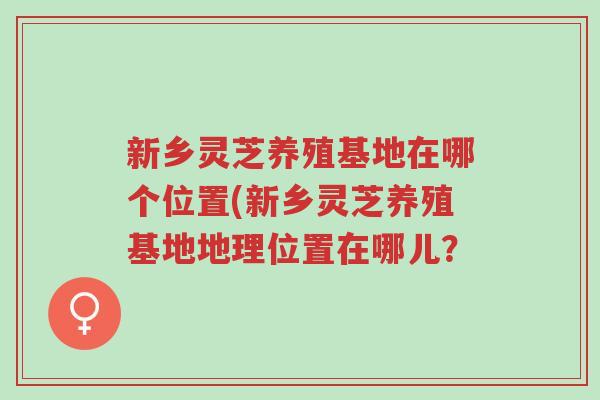 新乡灵芝养殖基地在哪个位置(新乡灵芝养殖基地地理位置在哪儿?-第1张图片-超越 新乡灵芝养殖基地在哪个位置(新乡灵芝养殖基地地理位置在哪儿?-第1张图片-超越