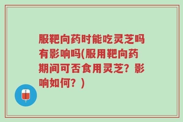 服靶向药时能吃灵芝吗有影响吗(服用靶向药期间可否食用灵芝？影响如何？)-第1张图片-超越