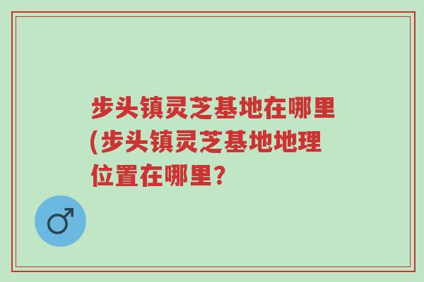 步头镇灵芝基地在哪里(步头镇灵芝基地地理位置在哪里?-第1张图片-超越 步头镇灵芝基地在哪里(步头镇灵芝基地地理位置在哪里?-第1张图片-超越