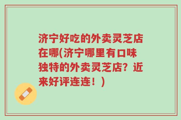 济宁好吃的外卖灵芝店在哪(济宁哪里有口味独特的外卖灵芝店?近来好评连连!)-第1张图片-超越 济宁好吃的外卖灵芝店在哪(济宁哪里有口味独特的外卖灵芝店?近来好评连连!)-第1张图片-超越