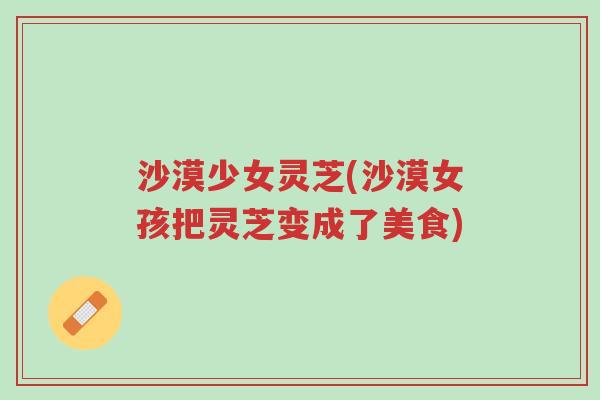 沙漠少女灵芝(沙漠女孩把灵芝变成了美食)-第1张图片-超越 沙漠少女灵芝(沙漠女孩把灵芝变成了美食)-第1张图片-超越