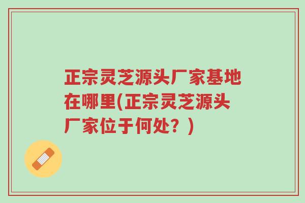 正宗灵芝源头厂家基地在哪里(正宗灵芝源头厂家位于何处？)-第1张图片-超越