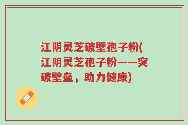 江阴灵芝破壁孢子粉(江阴灵芝孢子粉——突破壁垒,助力健康)-第1张图片-超越 江阴灵芝破壁孢子粉(江阴灵芝孢子粉——突破壁垒,助力健康)-第1张图片-超越