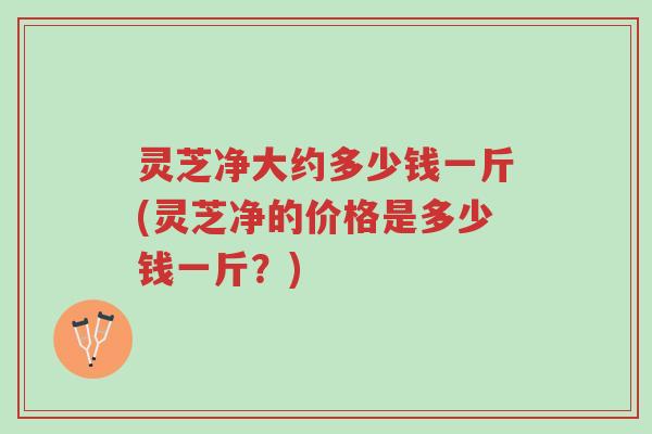 灵芝净大约多少钱一斤(灵芝净的价格是多少钱一斤?)-第1张图片-超越 灵芝净大约多少钱一斤(灵芝净的价格是多少钱一斤?)-第1张图片-超越