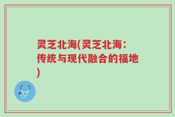 灵芝北海(灵芝北海:传统与现代融合的福地)-第1张图片-超越 灵芝北海(灵芝北海:传统与现代融合的福地)-第1张图片-超越