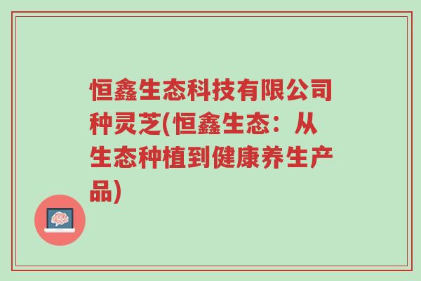 恒鑫生态科技有限公司种灵芝(恒鑫生态:从生态种植到健康养生产品)-第1张图片-超越 恒鑫生态科技有限公司种灵芝(恒鑫生态:从生态种植到健康养生产品)-第1张图片-超越