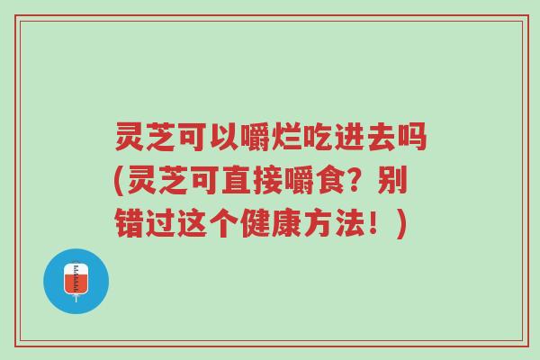 灵芝可以嚼烂吃进去吗(灵芝可直接嚼食?别错过这个健康方法!)-第1张图片-超越 灵芝可以嚼烂吃进去吗(灵芝可直接嚼食?别错过这个健康方法!)-第1张图片-超越