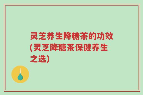 灵芝养生降糖茶的功效(灵芝降糖茶保健养生之选)-第1张图片-超越