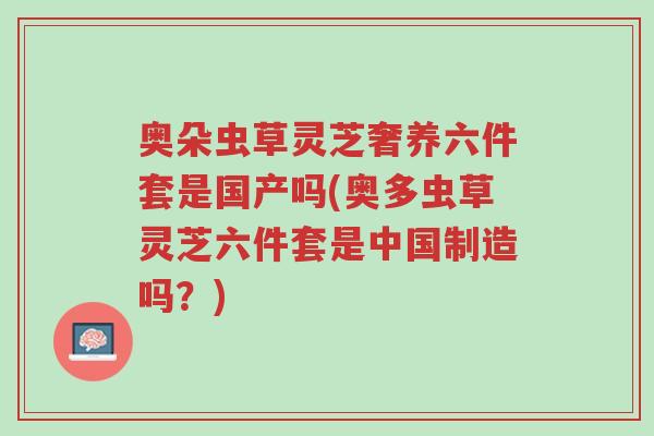 奥朵虫草灵芝奢养六件套是国产吗(奥多虫草灵芝六件套是中国制造吗?)-第1张图片-超越 奥朵虫草灵芝奢养六件套是国产吗(奥多虫草灵芝六件套是中国制造吗?)-第1张图片-超越