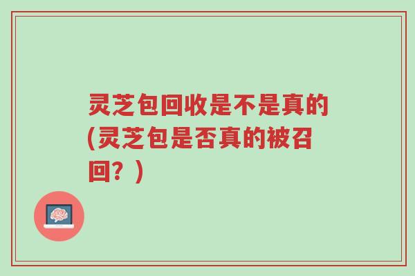 灵芝包回收是不是真的(灵芝包是否真的被召回？)-第1张图片-超越