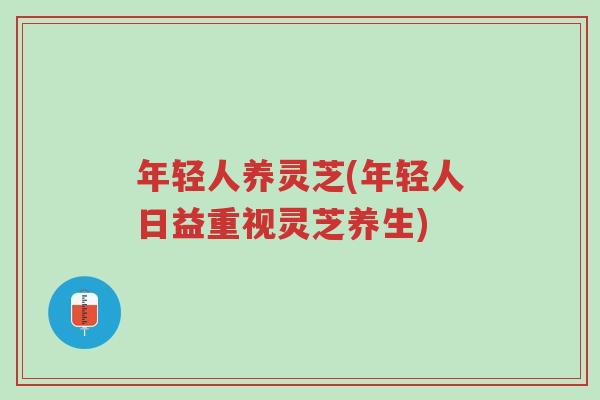 年轻人养灵芝(年轻人日益重视灵芝养生)-第1张图片-超越 年轻人养灵芝(年轻人日益重视灵芝养生)-第1张图片-超越
