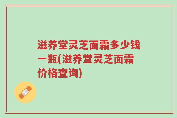滋养堂灵芝面霜多少钱一瓶(滋养堂灵芝面霜价格查询)-第1张图片-超越 滋养堂灵芝面霜多少钱一瓶(滋养堂灵芝面霜价格查询)-第1张图片-超越