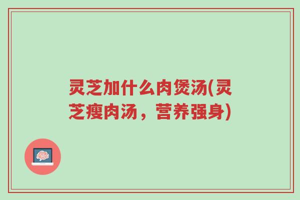 灵芝加什么肉煲汤(灵芝瘦肉汤,营养强身)-第1张图片-超越 灵芝加什么肉煲汤(灵芝瘦肉汤,营养强身)-第1张图片-超越