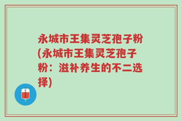 永城市王集灵芝孢子粉(永城市王集灵芝孢子粉：滋补养生的不二选择)-第1张图片-超越