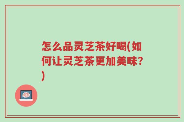 怎么品灵芝茶好喝(如何让灵芝茶更加美味?)-第1张图片-超越 怎么品灵芝茶好喝(如何让灵芝茶更加美味?)-第1张图片-超越