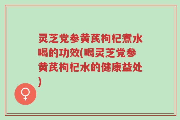 灵芝党参黄芪枸杞煮水喝的功效(喝灵芝党参黄芪枸杞水的健康益处)-第1张图片-超越