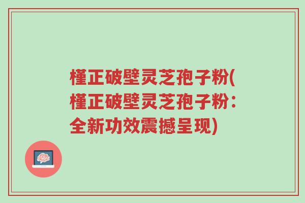 槿正破壁灵芝孢子粉(槿正破壁灵芝孢子粉:全新功效震撼呈现)-第1张图片-超越 槿正破壁灵芝孢子粉(槿正破壁灵芝孢子粉:全新功效震撼呈现)-第1张图片-超越