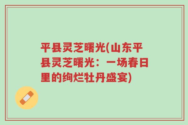 平县灵芝曙光(山东平县灵芝曙光:一场春日里的绚烂牡丹盛宴)-第1张图片-超越 平县灵芝曙光(山东平县灵芝曙光:一场春日里的绚烂牡丹盛宴)-第1张图片-超越