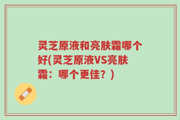 灵芝原液和亮肤霜哪个好(灵芝原液VS亮肤霜：哪个更佳？)-第1张图片-超越