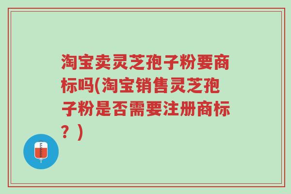 淘宝卖灵芝孢子粉要商标吗(淘宝销售灵芝孢子粉是否需要注册商标?)-第1张图片-超越 淘宝卖灵芝孢子粉要商标吗(淘宝销售灵芝孢子粉是否需要注册商标?)-第1张图片-超越