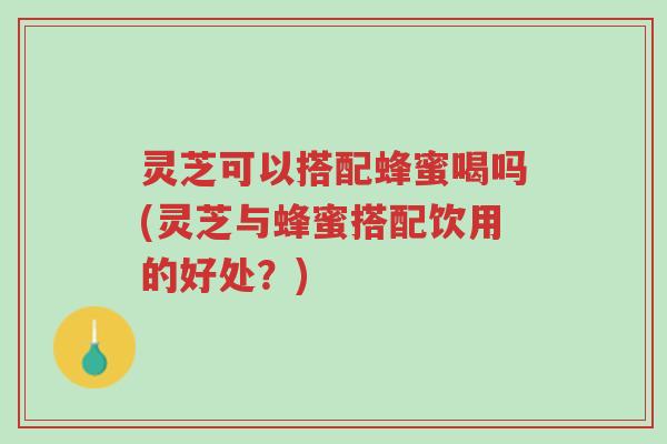 灵芝可以搭配蜂蜜喝吗(灵芝与蜂蜜搭配饮用的好处?)-第1张图片-超越 灵芝可以搭配蜂蜜喝吗(灵芝与蜂蜜搭配饮用的好处?)-第1张图片-超越