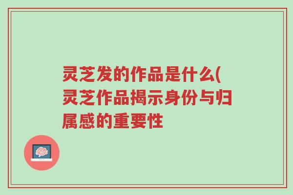 灵芝发的作品是什么(灵芝作品揭示身份与归属感的重要性-第1张图片-超越 灵芝发的作品是什么(灵芝作品揭示身份与归属感的重要性-第1张图片-超越