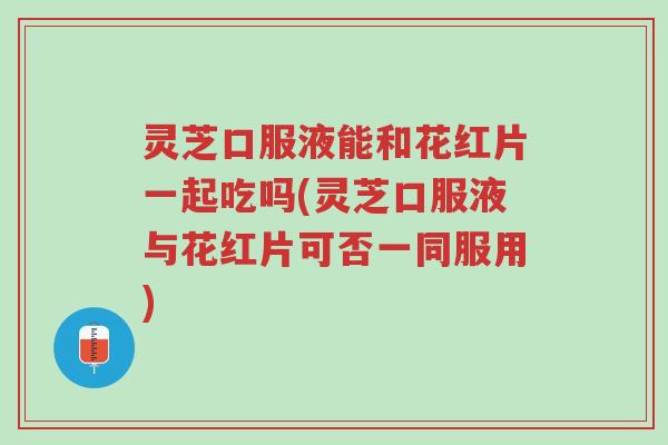 灵芝口服液能和花红片一起吃吗(灵芝口服液与花红片可否一同服用)-第1张图片-超越 灵芝口服液能和花红片一起吃吗(灵芝口服液与花红片可否一同服用)-第1张图片-超越