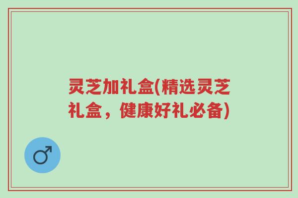 灵芝加礼盒(精选灵芝礼盒，健康好礼必备)-第1张图片-超越