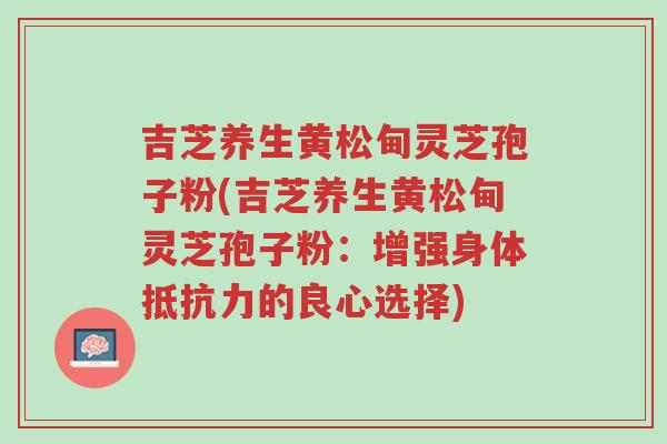 吉芝养生黄松甸灵芝孢子粉(吉芝养生黄松甸灵芝孢子粉:增强身体抵抗力的良心选择)-第1张图片-超越 吉芝养生黄松甸灵芝孢子粉(吉芝养生黄松甸灵芝孢子粉:增强身体抵抗力的良心选择)-第1张图片-超越
