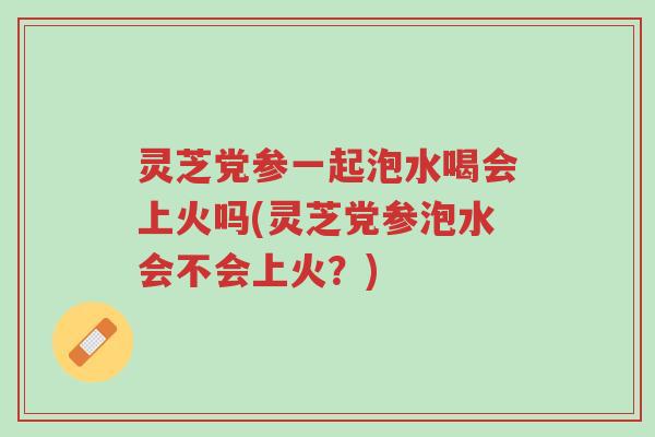 灵芝党参一起泡水喝会上火吗(灵芝党参泡水会不会上火?)-第1张图片-超越 灵芝党参一起泡水喝会上火吗(灵芝党参泡水会不会上火?)-第1张图片-超越