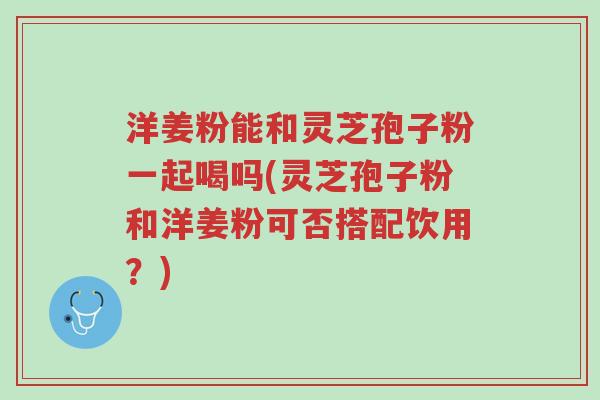 洋姜粉能和灵芝孢子粉一起喝吗(灵芝孢子粉和洋姜粉可否搭配饮用?)-第1张图片-超越 洋姜粉能和灵芝孢子粉一起喝吗(灵芝孢子粉和洋姜粉可否搭配饮用?)-第1张图片-超越