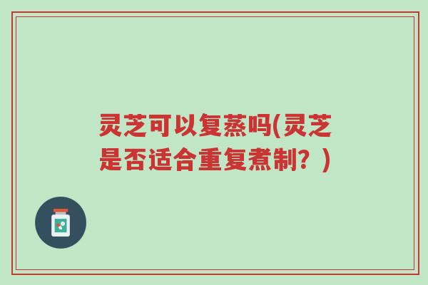 灵芝可以复蒸吗(灵芝是否适合重复煮制？)-第1张图片-超越