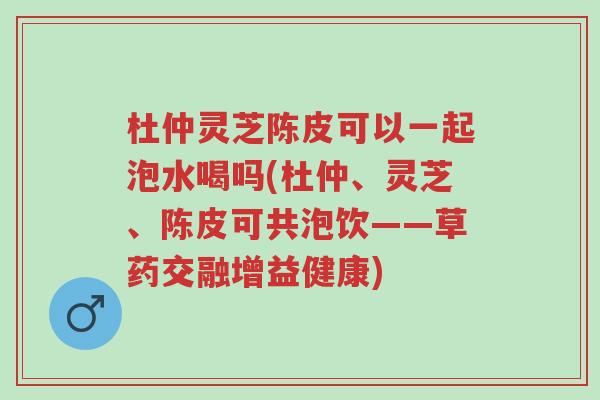 杜仲灵芝陈皮可以一起泡水喝吗(杜仲、灵芝、陈皮可共泡饮——草药交融增益健康)-第1张图片-超越 杜仲灵芝陈皮可以一起泡水喝吗(杜仲、灵芝、陈皮可共泡饮——草药交融增益健康)-第1张图片-超越