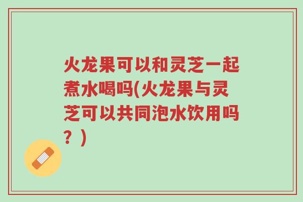 火龙果可以和灵芝一起煮水喝吗(火龙果与灵芝可以共同泡水饮用吗?)-第1张图片-超越 火龙果可以和灵芝一起煮水喝吗(火龙果与灵芝可以共同泡水饮用吗?)-第1张图片-超越
