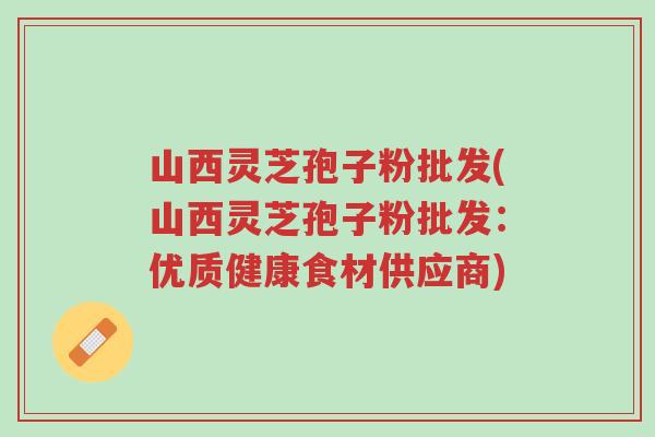 山西灵芝孢子粉批发(山西灵芝孢子粉批发:优质健康食材供应商)-第1张图片-超越 山西灵芝孢子粉批发(山西灵芝孢子粉批发:优质健康食材供应商)-第1张图片-超越