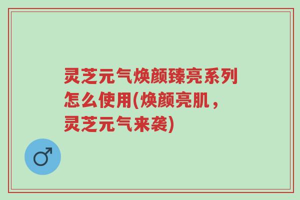 灵芝元气焕颜臻亮系列怎么使用(焕颜亮肌,灵芝元气来袭)-第1张图片-超越 灵芝元气焕颜臻亮系列怎么使用(焕颜亮肌,灵芝元气来袭)-第1张图片-超越
