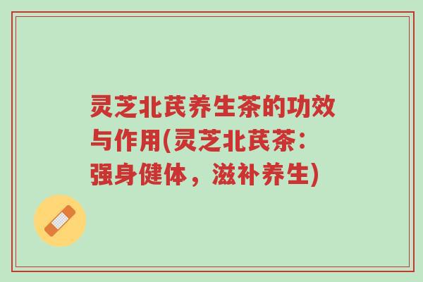 灵芝北芪养生茶的功效与作用(灵芝北芪茶：强身健体，滋补养生)-第1张图片-超越