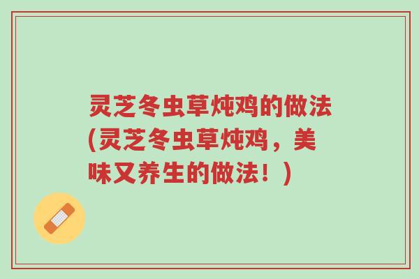灵芝冬虫草炖鸡的做法(灵芝冬虫草炖鸡,美味又养生的做法!)-第1张图片-超越 灵芝冬虫草炖鸡的做法(灵芝冬虫草炖鸡,美味又养生的做法!)-第1张图片-超越