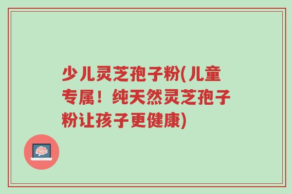 少儿灵芝孢子粉(儿童专属!纯天然灵芝孢子粉让孩子更健康)-第1张图片-超越 少儿灵芝孢子粉(儿童专属!纯天然灵芝孢子粉让孩子更健康)-第1张图片-超越